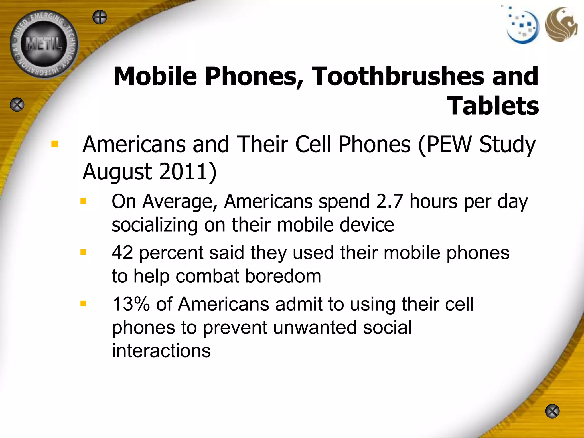 Mobile Phones, Toothbrushes and
                              Tablets
 Americans and Their Cell Phones (PEW Study
  August 2011)
     On Average, Americans spend 2.7 hours per day
      socializing on their mobile device
     42 percent said they used their mobile phones
      to help combat boredom
     13% of Americans admit to using their cell
      phones to prevent unwanted social
      interactions
 