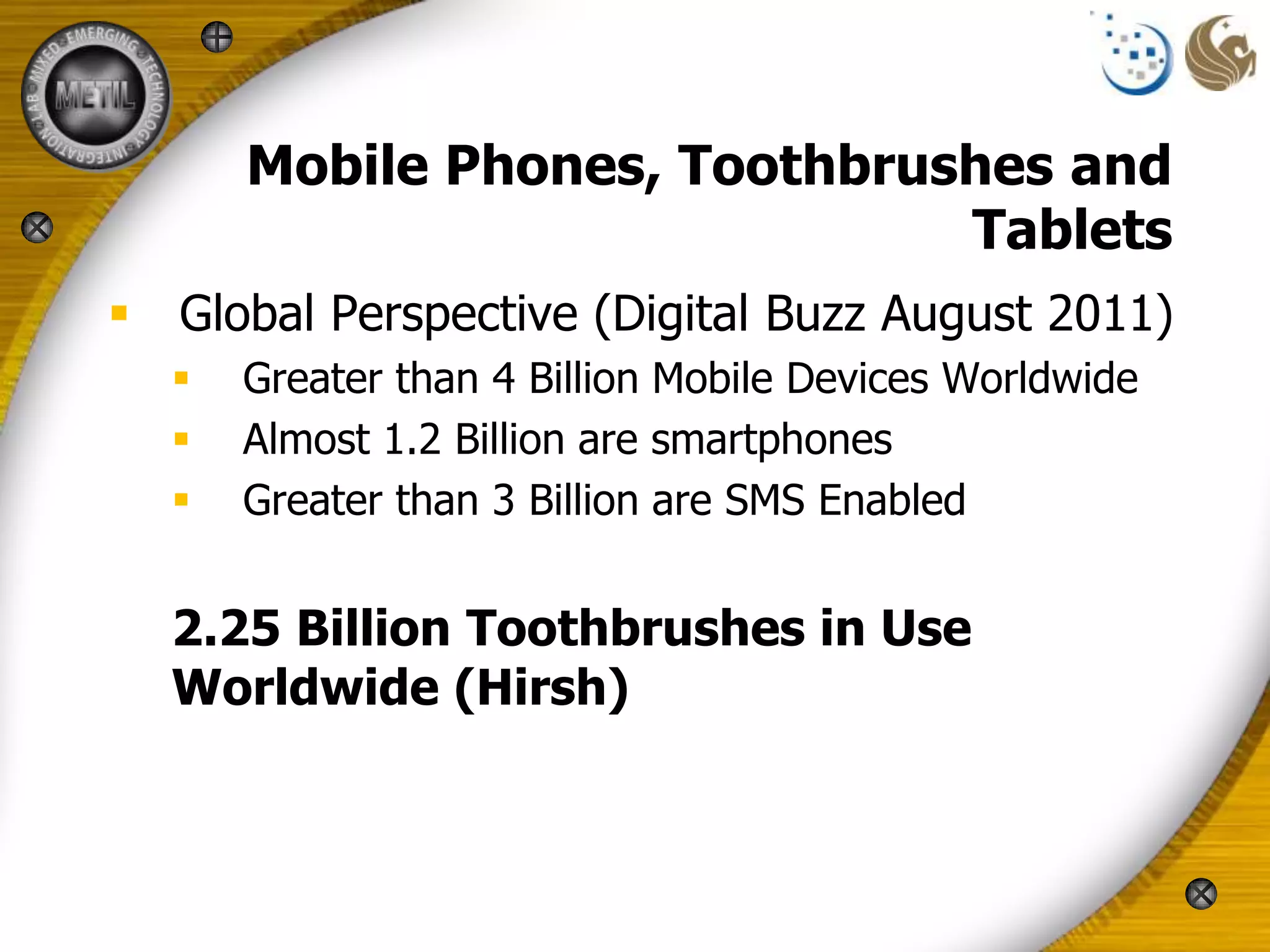 Mobile Phones, Toothbrushes and
                              Tablets
 Global Perspective (Digital Buzz August 2011)
     Greater than 4 Billion Mobile Devices Worldwide
     Almost 1.2 Billion are smartphones
     Greater than 3 Billion are SMS Enabled


  2.25 Billion Toothbrushes in Use
  Worldwide (Hirsh)
 