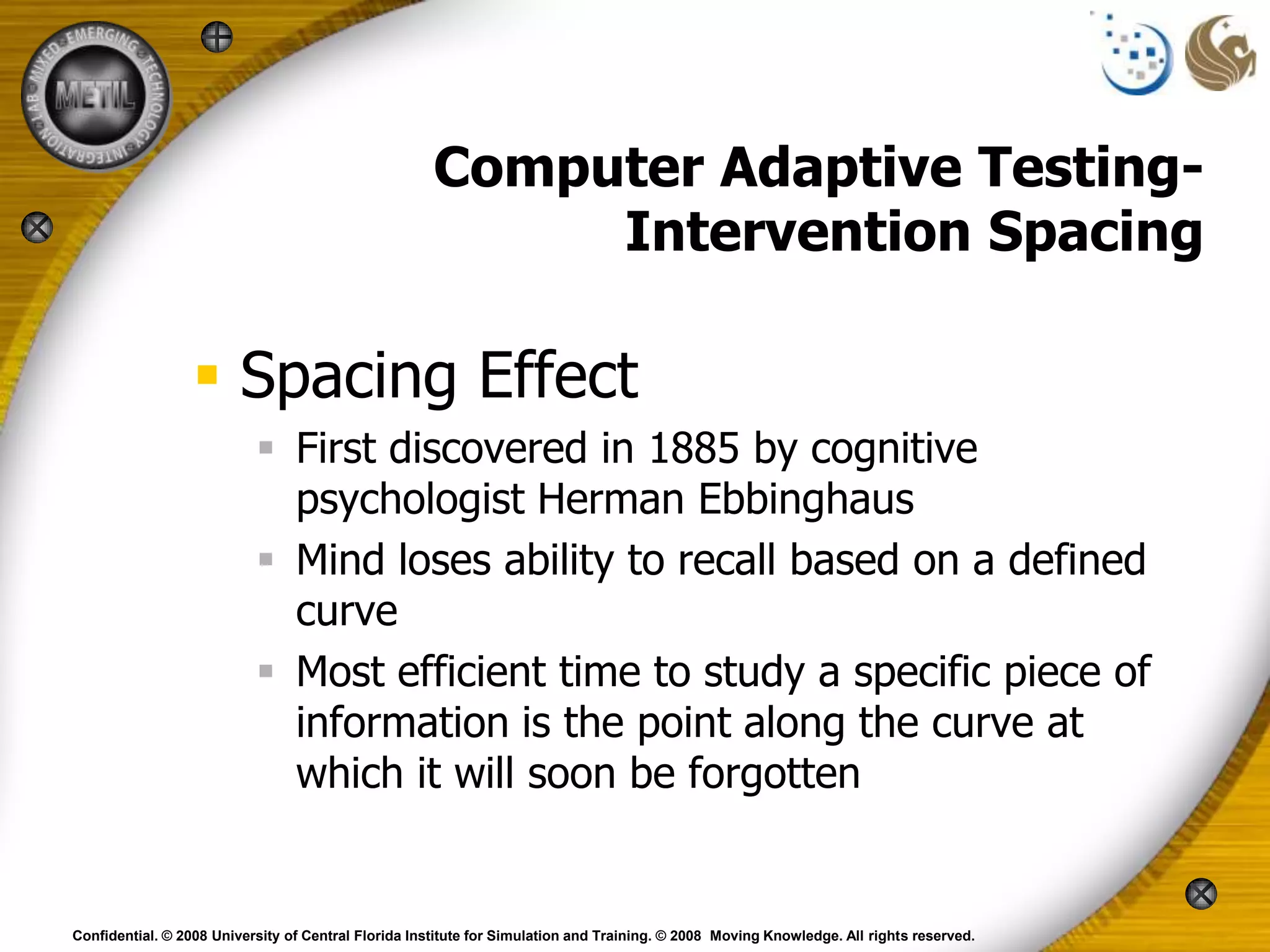 Computer Adaptive Testing-
                                                           Intervention Spacing

                  Spacing Effect
                            First discovered in 1885 by cognitive
                             psychologist Herman Ebbinghaus
                            Mind loses ability to recall based on a defined
                             curve
                            Most efficient time to study a specific piece of
                             information is the point along the curve at
                             which it will soon be forgotten


Confidential. © 2008 University of Central Florida Institute for Simulation and Training. © 2008 Moving Knowledge. All rights reserved.
 