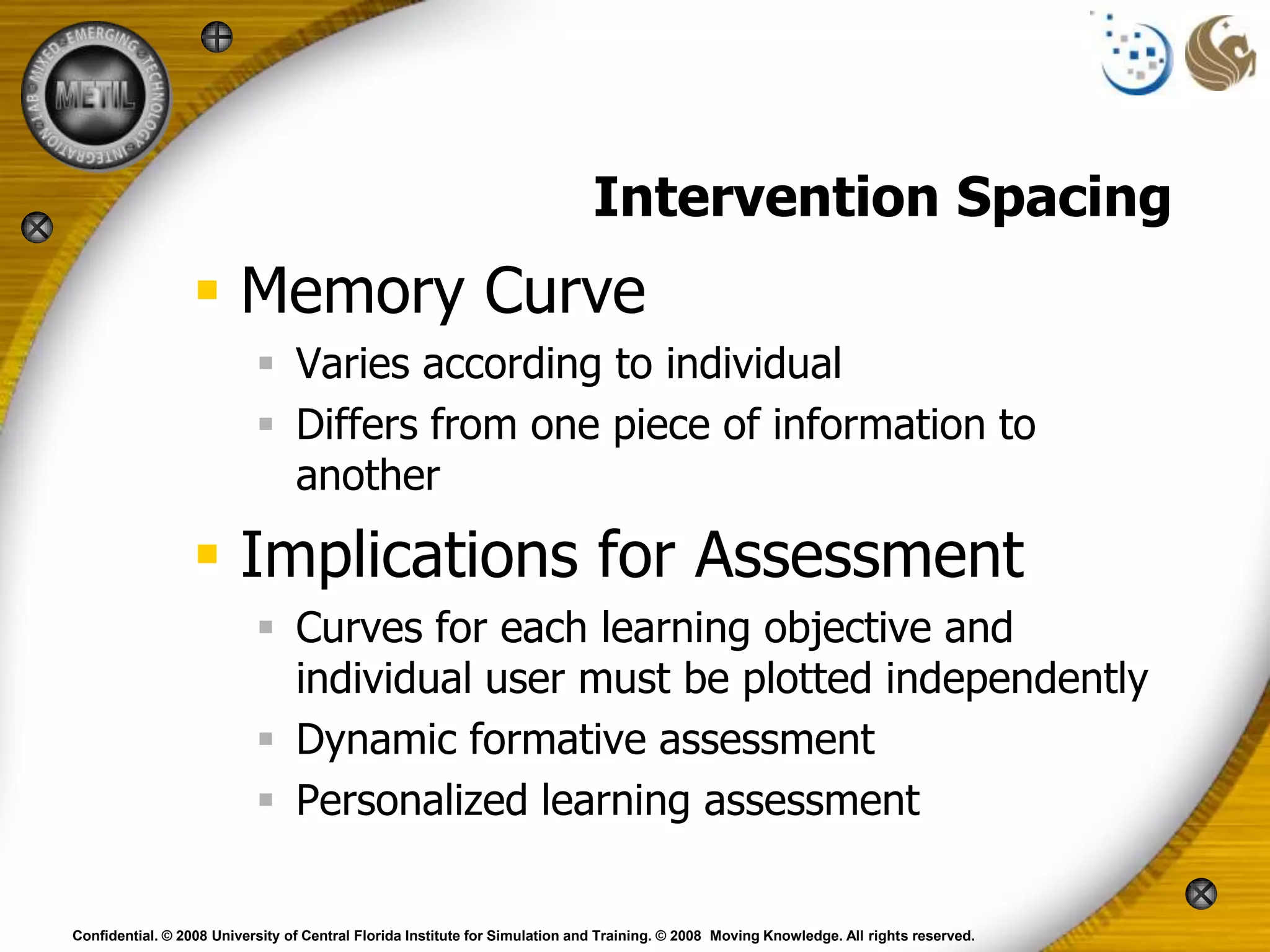 Intervention Spacing
                  Memory Curve
                            Varies according to individual
                            Differs from one piece of information to
                             another

                  Implications for Assessment
                            Curves for each learning objective and
                             individual user must be plotted independently
                            Dynamic formative assessment
                            Personalized learning assessment

Confidential. © 2008 University of Central Florida Institute for Simulation and Training. © 2008 Moving Knowledge. All rights reserved.
 