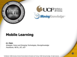 Mobile Learning

    A.J. Ripin
    Strategist, Future and Emerging Technologies, MovingKnowledge
    Practitioner, METIL, IST, UCF




Confidential. © 2009 University of Central Florida Institute for Simulation and Training. © 2009 Moving Knowledge. All rights reserved.
 