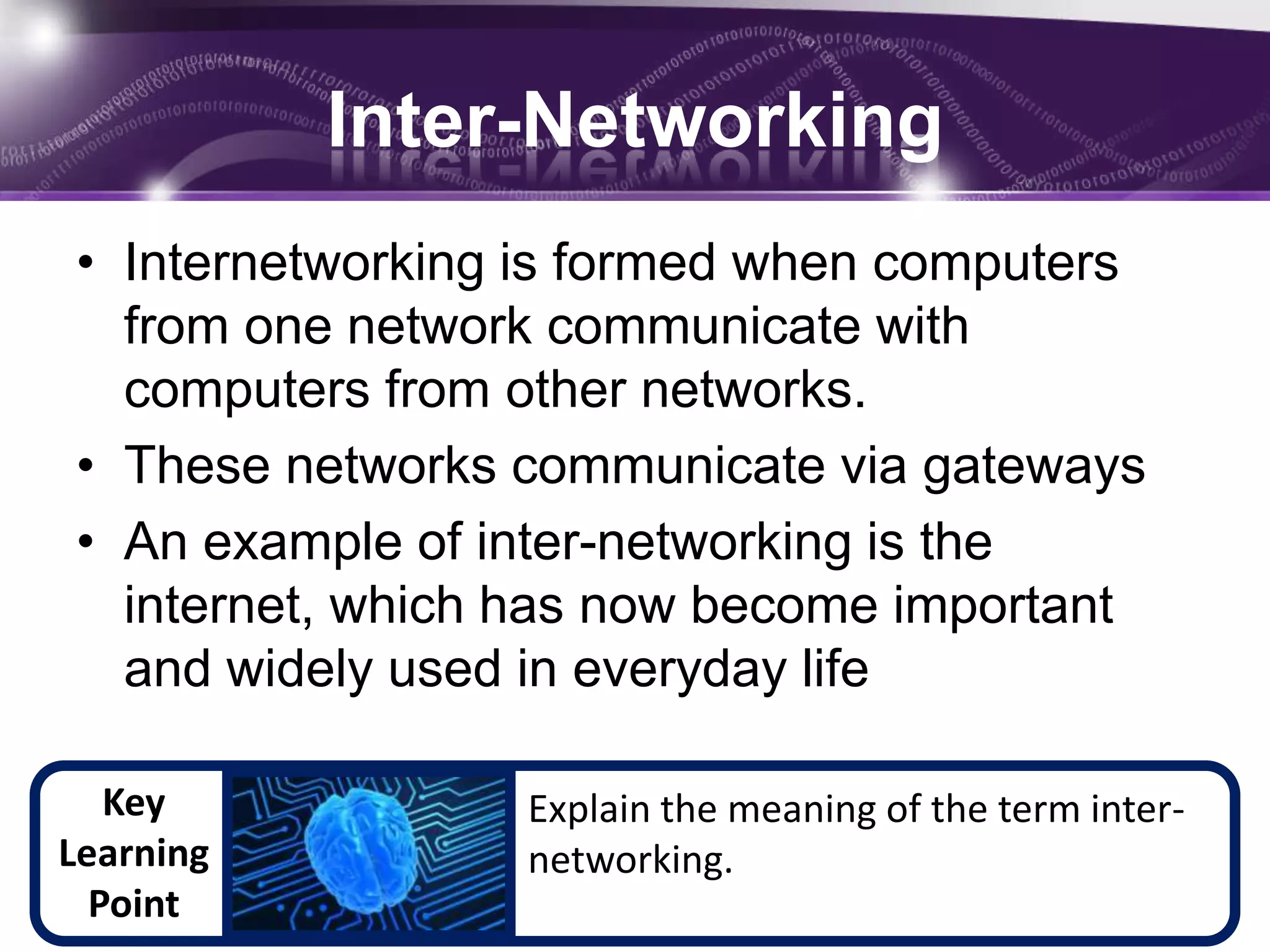 Inter-Networking
• Internetworking is formed when computers
  from one network communicate with
  computers from other networks.
• These networks communicate via gateways
• An example of inter-networking is the
  internet, which has now become important
  and widely used in everyday life

   Key           Explain the meaning of the term inter-
Learning         networking.
  Point
 