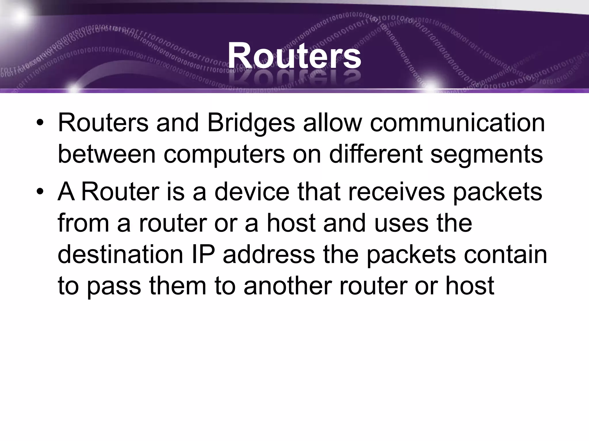 Routers
• Routers and Bridges allow communication
  between computers on different segments
• A Router is a device that receives packets
  from a router or a host and uses the
  destination IP address the packets contain
  to pass them to another router or host
 