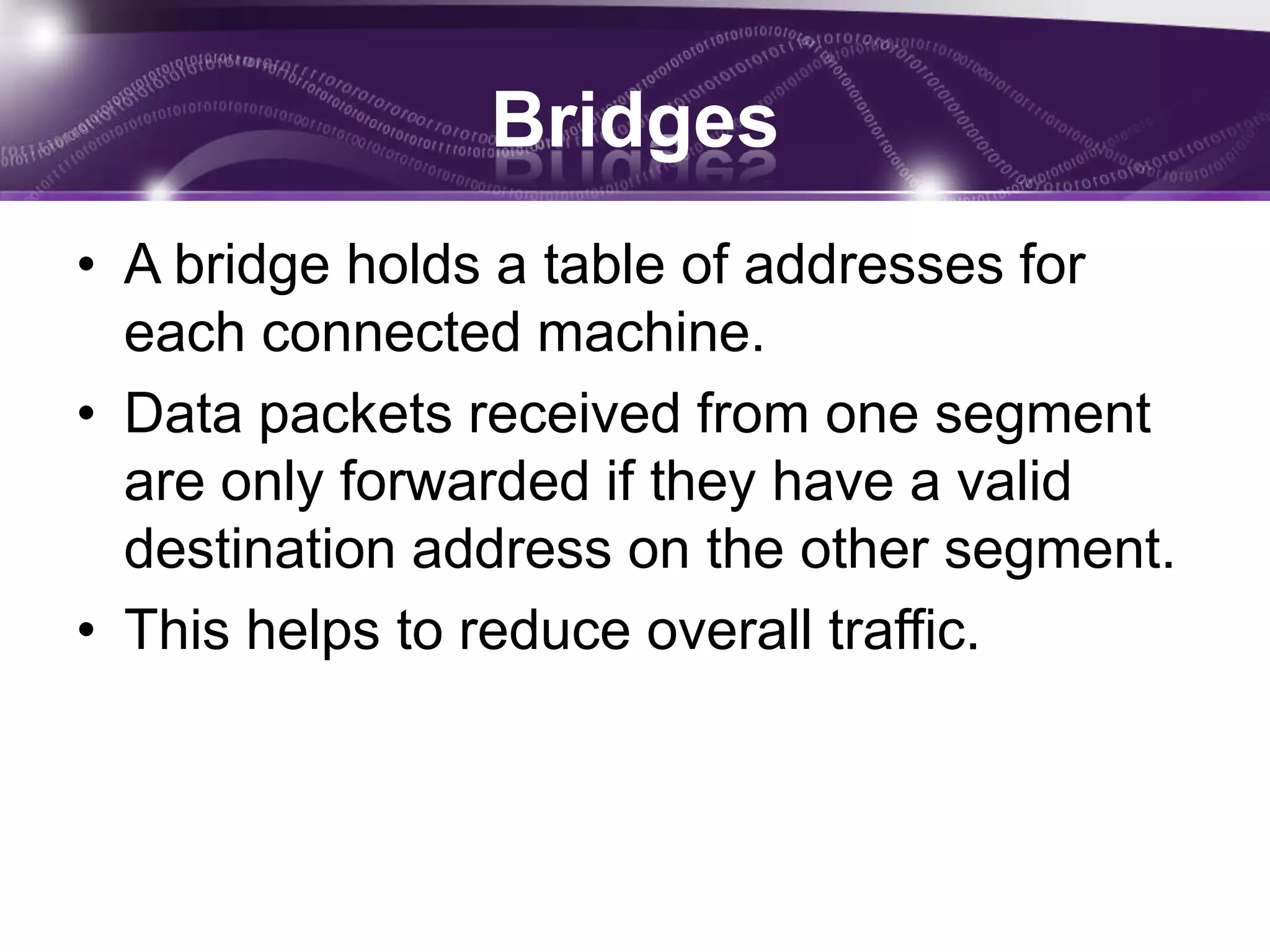 Bridges
• A bridge holds a table of addresses for
  each connected machine.
• Data packets received from one segment
  are only forwarded if they have a valid
  destination address on the other segment.
• This helps to reduce overall traffic.
 