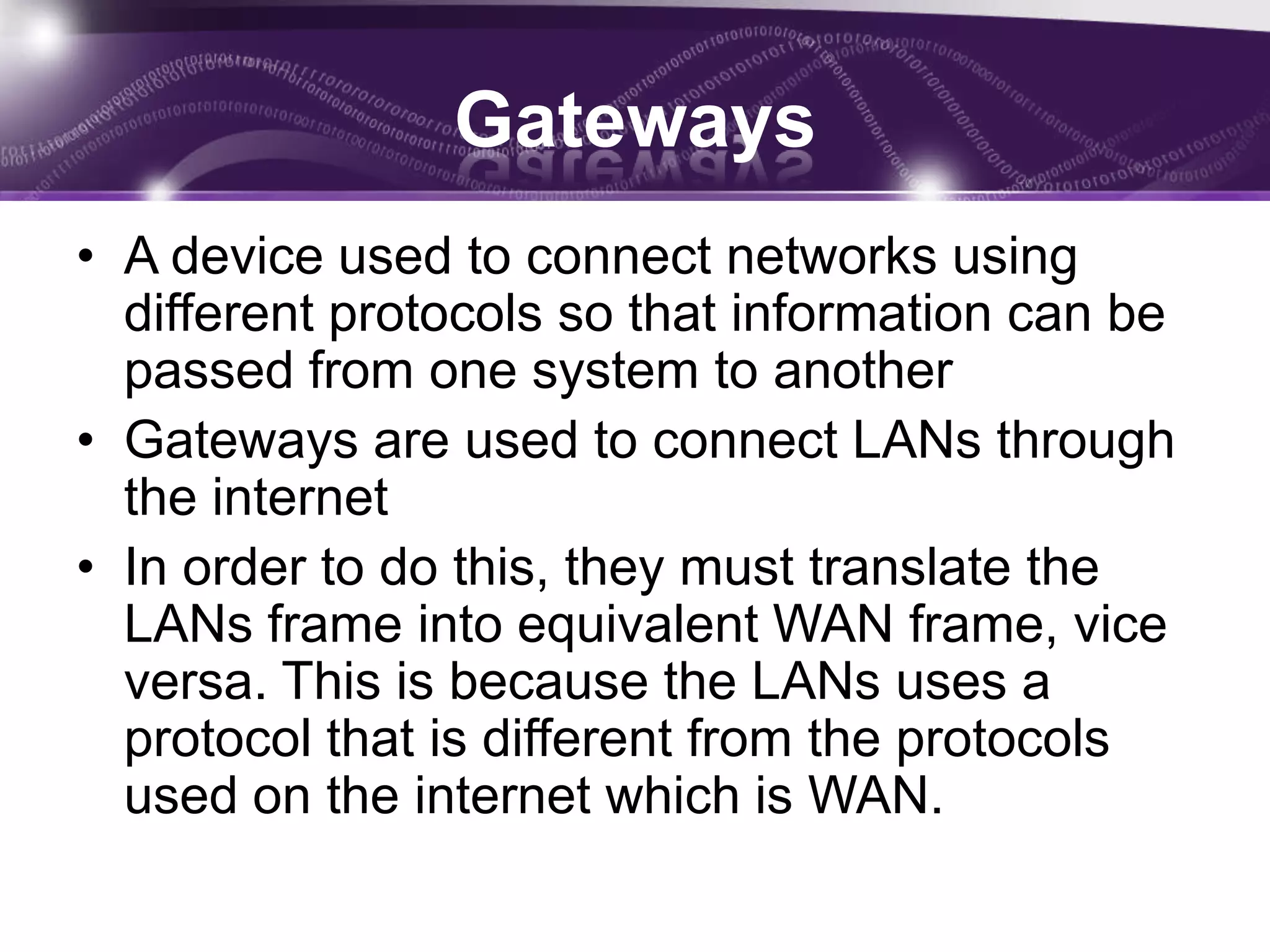 Gateways
• A device used to connect networks using
  different protocols so that information can be
  passed from one system to another
• Gateways are used to connect LANs through
  the internet
• In order to do this, they must translate the
  LANs frame into equivalent WAN frame, vice
  versa. This is because the LANs uses a
  protocol that is different from the protocols
  used on the internet which is WAN.
 