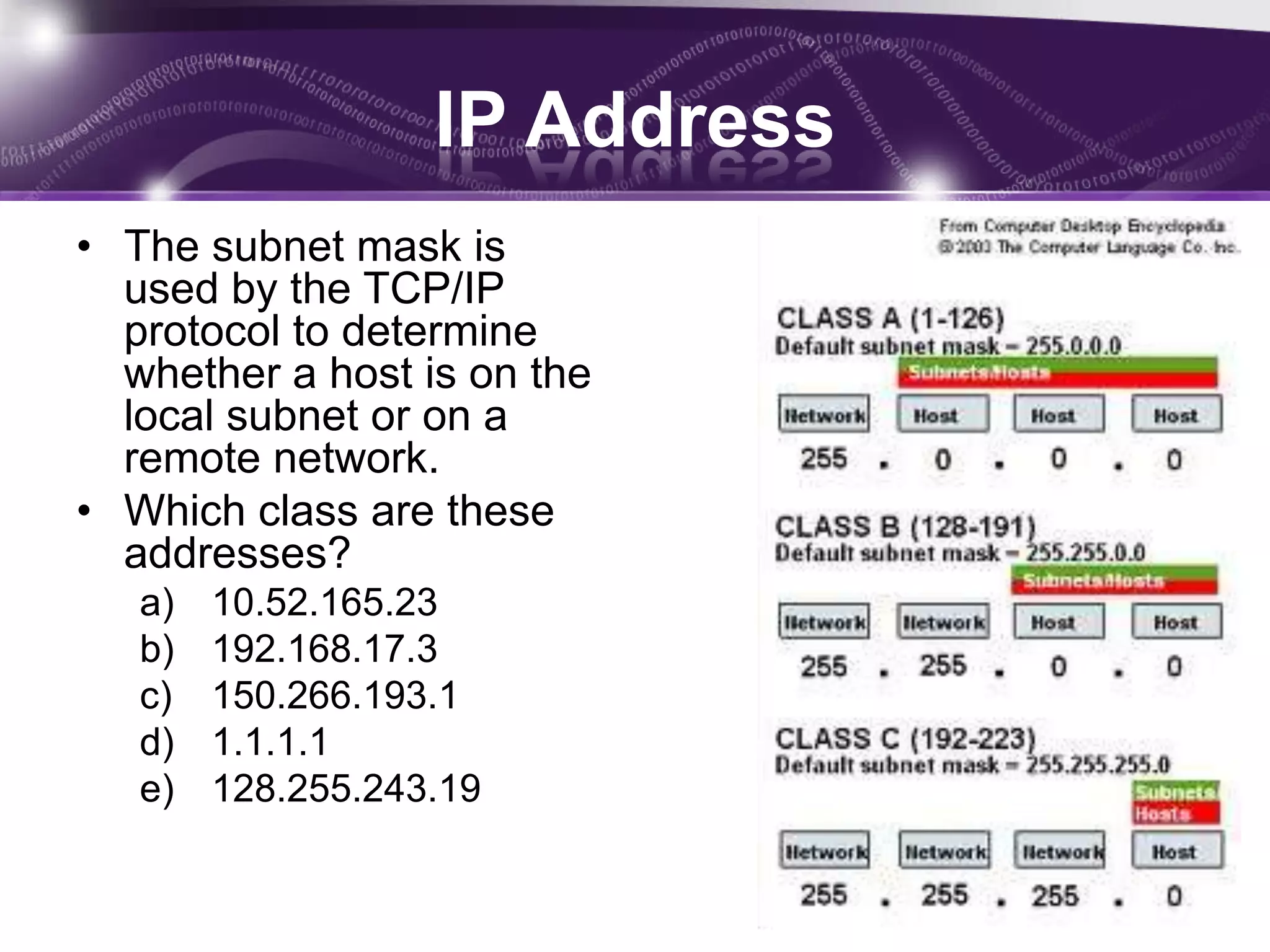IP Address
• The subnet mask is
  used by the TCP/IP
  protocol to determine
  whether a host is on the
  local subnet or on a
  remote network.
• Which class are these
  addresses?
   a)   10.52.165.23
   b)   192.168.17.3
   c)   150.266.193.1
   d)   1.1.1.1
   e)   128.255.243.19
 