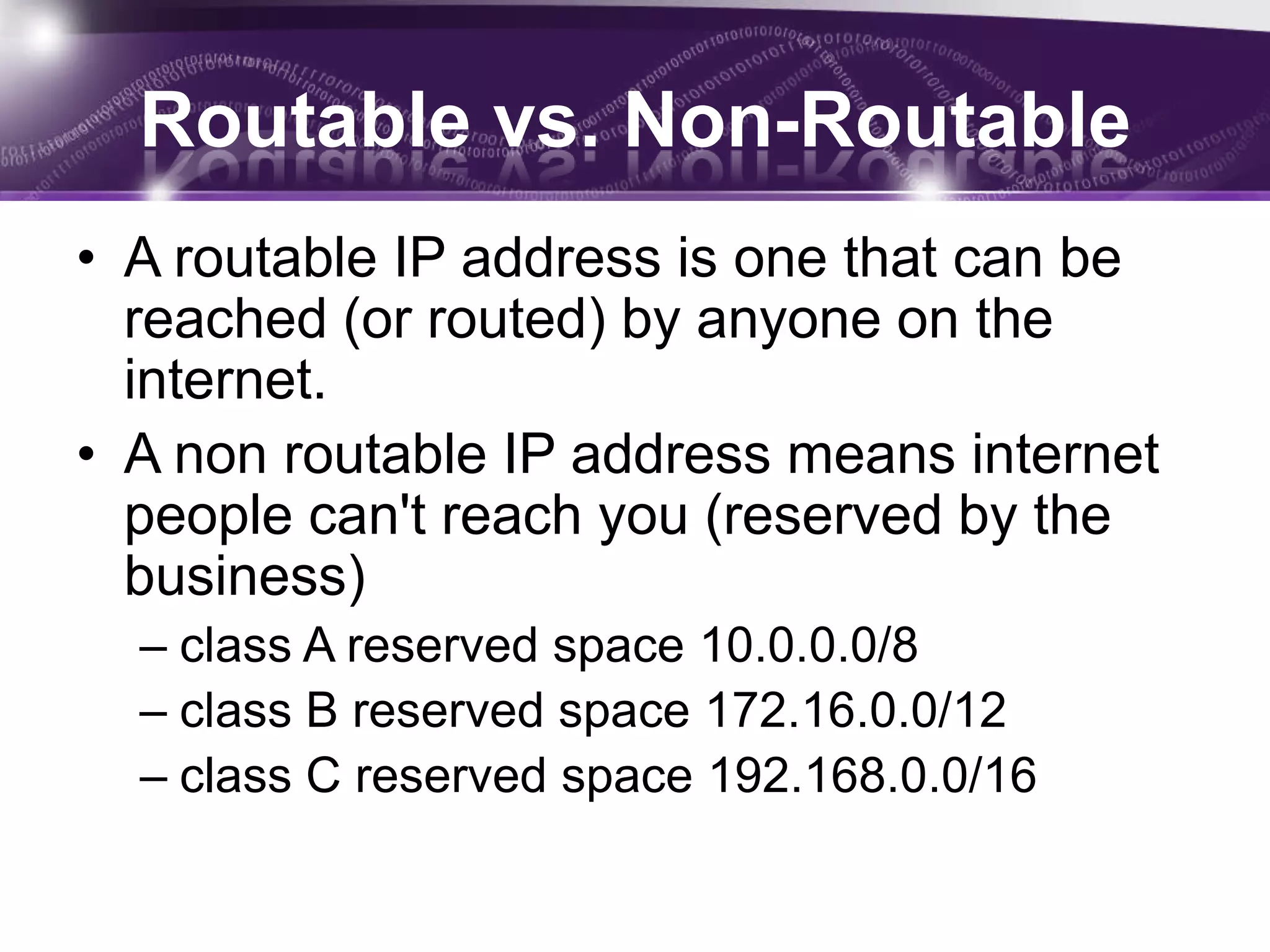 Routable vs. Non-Routable
• A routable IP address is one that can be
  reached (or routed) by anyone on the
  internet.
• A non routable IP address means internet
  people can't reach you (reserved by the
  business)
  – class A reserved space 10.0.0.0/8
  – class B reserved space 172.16.0.0/12
  – class C reserved space 192.168.0.0/16
 