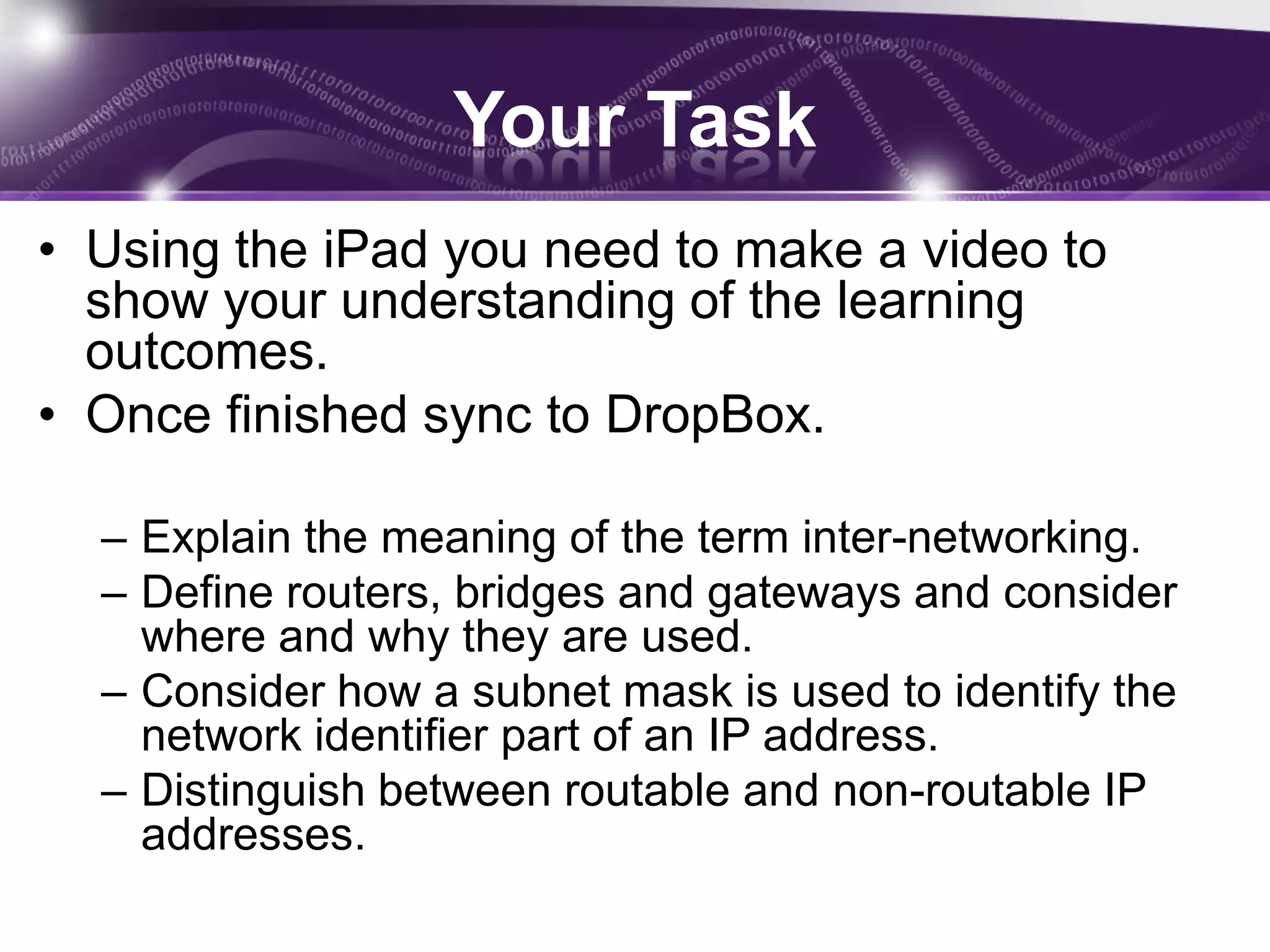 Your Task
• Using the iPad you need to make a video to
  show your understanding of the learning
  outcomes.
• Once finished sync to DropBox.

  – Explain the meaning of the term inter-networking.
  – Define routers, bridges and gateways and consider
    where and why they are used.
  – Consider how a subnet mask is used to identify the
    network identifier part of an IP address.
  – Distinguish between routable and non-routable IP
    addresses.
 