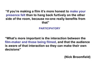 “If you’re making a film it’s more honest to make your
presence felt than to hang back furtively on the other
side of the room, because no-one really benefits from
that”
“What’s more important is the interaction between the
film-maker and those being filmed, and that the audience
is aware of that interaction so they can make their own
decisions”
(Nick Broomfield)
PARTICIPATORY
 