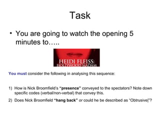 Task
• You are going to watch the opening 5
minutes to…..
You must consider the following in analysing this sequence:
1) How is Nick Broomfield’s “presence” conveyed to the spectators? Note down
specific codes (verbal/non-verbal) that convey this.
2) Does Nick Broomfield “hang back” or could he be described as “Obtrusive|”?
 