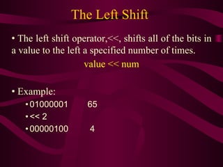 The Left Shift
• The left shift operator,<<, shifts all of the bits in
a value to the left a specified number of times.
value << num
• Example:
• 01000001 65
• << 2
• 00000100 4
 
