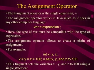 The Assignment Operator
• The assignment operator is the single equal sign, =.
• The assignment operator works in Java much as it does in
any other computer language.
var = expression ;
• Here, the type of var must be compatible with the type of
expression.
• The assignment operator allows to create a chain of
assignments.
• For example:
int x, y, z;
x = y = z = 100; // set x, y, and z to 100
• This fragment sets the variables x , y, and z to 100 using a
single statement.
 