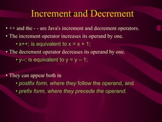 Increment and Decrement
• ++ and the - - are Java's increment and decrement operators.
• The increment operator increases its operand by one.
• x++; is equivalent to x = x + 1;
• The decrement operator decreases its operand by one.
• y--; is equivalent to y = y – 1;
• They can appear both in
• postfix form, where they follow the operand, and
• prefix form, where they precede the operand.
 