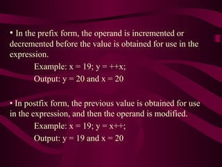 • In the prefix form, the operand is incremented or
decremented before the value is obtained for use in the
expression.
Example: x = 19; y = ++x;
Output: y = 20 and x = 20
• In postfix form, the previous value is obtained for use
in the expression, and then the operand is modified.
Example: x = 19; y = x++;
Output: y = 19 and x = 20
 