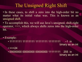 The Unsigned Right Shift
• In these cases, to shift a zero into the high-order bit no
matter what its initial value was. This is known as an
unsigned shift.
• To accomplish this, we will use Java’s unsigned, shift-right
operator, >>>, which always shifts zeros into the high-order
bit.
• Example:
• 11111111 11111111 11111111 11111111 –1 in
binary as an int
• >>>24
• 00000000 00000000 00000000 11111111 255 in
binary as an int
 