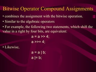 Bitwise Operator Compound Assignments
• combines the assignment with the bitwise operation.
• Similar to the algebraic operators
• For example, the following two statements, which shift the
value in a right by four bits, are equivalent:
a = a >> 4;
a >>= 4;
• Likewise,
a = a | b;
a |= b;
 