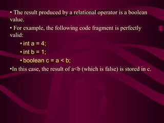 • The result produced by a relational operator is a boolean
value.
• For example, the following code fragment is perfectly
valid:
• int a = 4;
• int b = 1;
• boolean c = a < b;
•In this case, the result of a<b (which is false) is stored in c.
 