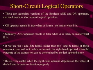 Short-Circuit Logical Operators
• These are secondary versions of the Boolean AND and OR operators,
and are known as short-circuit logical operators.
• OR operator results in true when A is true , no matter what B is.
• Similarly, AND operator results in false when A is false, no matter what
B is.
• If we use the || and && forms, rather than the | and & forms of these
operators, Java will not bother to evaluate the right-hand operand when the
outcome of the expression can be determined by the left operand alone.
•This is very useful when the right-hand operand depends on the value of
the left one in order to function properly.
 