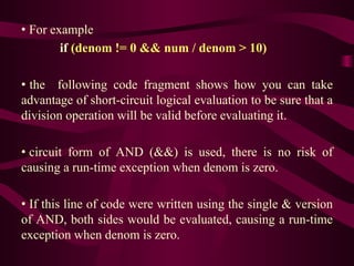 • For example
if (denom != 0 && num / denom > 10)
• the following code fragment shows how you can take
advantage of short-circuit logical evaluation to be sure that a
division operation will be valid before evaluating it.
• circuit form of AND (&&) is used, there is no risk of
causing a run-time exception when denom is zero.
• If this line of code were written using the single & version
of AND, both sides would be evaluated, causing a run-time
exception when denom is zero.
 