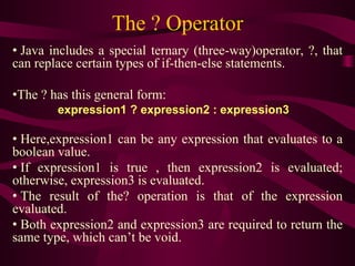 The ? Operator
• Java includes a special ternary (three-way)operator, ?, that
can replace certain types of if-then-else statements.
•The ? has this general form:
expression1 ? expression2 : expression3
• Here,expression1 can be any expression that evaluates to a
boolean value.
• If expression1 is true , then expression2 is evaluated;
otherwise, expression3 is evaluated.
• The result of the? operation is that of the expression
evaluated.
• Both expression2 and expression3 are required to return the
same type, which can’t be void.
 