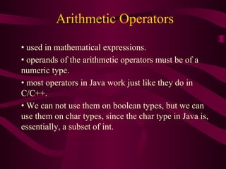 Arithmetic Operators
• used in mathematical expressions.
• operands of the arithmetic operators must be of a
numeric type.
• most operators in Java work just like they do in
C/C++.
• We can not use them on boolean types, but we can
use them on char types, since the char type in Java is,
essentially, a subset of int.
 