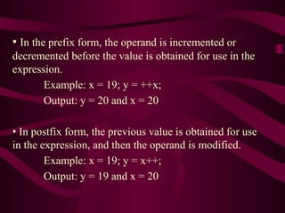 • In the prefix form, the operand is incremented or
decremented before the value is obtained for use in the
expression.
Example: x = 19; y = ++x;
Output: y = 20 and x = 20
• In postfix form, the previous value is obtained for use
in the expression, and then the operand is modified.
Example: x = 19; y = x++;
Output: y = 19 and x = 20
 
