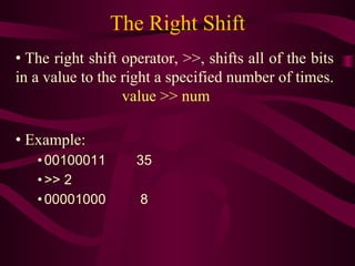 The Right Shift
• The right shift operator, >>, shifts all of the bits
in a value to the right a specified number of times.
value >> num
• Example:
• 00100011 35
• >> 2
• 00001000 8
 