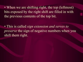 • When we are shifting right, the top (leftmost)
bits exposed by the right shift are filled in with
the previous contents of the top bit.
• This is called sign extension and serves to
preserve the sign of negative numbers when you
shift them right.
 
