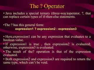 The ? Operator
• Java includes a special ternary (three-way)operator, ?, that
can replace certain types of if-then-else statements.
•The ? has this general form:
expression1 ? expression2 : expression3
• Here,expression1 can be any expression that evaluates to a
boolean value.
• If expression1 is true , then expression2 is evaluated;
otherwise, expression3 is evaluated.
• The result of the? operation is that of the expression
evaluated.
• Both expression2 and expression3 are required to return the
same type, which can’t be void.
 