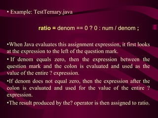 • Example: TestTernary.java
ratio = denom == 0 ? 0 : num / denom ;
•When Java evaluates this assignment expression, it first looks
at the expression to the left of the question mark.
• If denom equals zero, then the expression between the
question mark and the colon is evaluated and used as the
value of the entire ? expression.
•If denom does not equal zero, then the expression after the
colon is evaluated and used for the value of the entire ?
expression.
•The result produced by the? operator is then assigned to ratio.
 