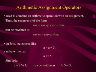 Arithmetic Assignment Operators
• used to combine an arithmetic operation with an assignment.
Thus, the statements of the form
var = var op expression;
can be rewritten as
var op= expression;
• In Java, statements like
a = a + 5;
can be written as
a += 5;
Similarly:
b = b % 3; can be written as b %= 3;
 