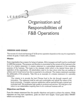 L E S.S
                               Grganise€Ecre amd
                               RespcrescbiEieies                           of
                               F&B Gpera€E*ns


MESSEGN      AND GGALS
The success of a food and beverage (F & B) service operation depends on the way it is organised to
achieve its goals. It starts with a mission.

Mission
Every organisation has a reason for being in business. Allits managers and staff must be coordinated
to fulfill that purpose. The purpose and direction is enunciaied by the owners of the business in the
form of a mission statement. A mission statement is a generalised statement of the overriding
purpose of the business. This leads to the strategic intent which is the desired future state or
aspiration of the organisation. All stakeholders need to be clear about what they are seeking to
achieve and in broad terms how this is expected to be achieved. The mission statement expresses
the philosophy of the property. Take this as an example of a mission statement of a speciality
restaurant:
       "Our mission is to provide the best Chinese food in the city through research and
       innovation. The restaurant shallbe safe and comfortable and uphold the values of the
       local community. Complete customer satisfaction wilibe reached through a trained and
      motivated staff. We emphasise high quality in products and services. We shall give a fair
      refum to our stakeholders inspiring them to do continued business with us."
Obieetives and Goals
From the mission statement flow the specific objectives and goals to achieve the mission. While
objectives are long term aspirations, goals are short term targets. Good goals follow SMART
which is an acronym for:
 