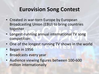 Eurovision Song Contest
• Created in war-torn Europe by European
Broadcasting Union (EBU) to bring countries
together
• Longest-running annual international TV song
competition
• One of the longest running TV shows in the world
• Began in 1956
• Broadcasts every year
• Audience viewing figures between 100-600
million internationally
 