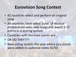 Eurovision Song Contest
• 42 countries select and perform an original
song
• All countries have select ‘jurys’ of musical
professionals who rank songs and award 1-12
points in a scoring system
• Countries with the most points win…
• OR DO THEY???
• New voting system this year where jury scores
were added to audience votes 50/50
 
