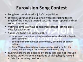 Eurovision Song Contest
• Long been considered ‘a joke’ competition
• Diverse supranational audience with contrasting tastes –
much of the music is geared towards ‘mass’ appeal and can
sound the same
• Voting is almost always considered corrupt (ethnic blocs
vote for each other)
• Supposed to be non-political BUT
– Judges and televoters voting based on national relationships to
other countries
– Booing of countries based on conflicts / positions on certain
policies
– Terry Wogan stepped down as presenter saying he felt the
voting was no longer fair or based on the song only
• Running orders are decided by producers and not through
randow draws – some allegations of giving highly ranked
artists bad running positions
 
