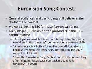 Eurovision Song Contest
• General audiences and participants still believe in the
‘truth’ of the contest
• Viewers enjoy the ESC for its self-aware campness
• Terry Wogan / Graham Norton presenters in the UK –
commentaries:
– ‘See if you can watch this without being distracted by the
two idiots in the raincoats’ (on the Icelandic entry in 1999)
– ‘Who knows what hellish future lies ahead? Actually I do
because I’ve seen the rehearsals.’ (introducing the 2007
contest in Helsinki)
– ‘I love the Eurovision Song Contest and it will continue long
after I’m gone. Just please don’t ask me to take it
seriously.’ (in 2008)
 