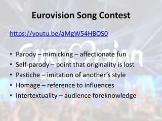 Eurovision Song Contest
https://youtu.be/aMgW54HBOS0
• Parody – mimicking – affectionate fun
• Self-parody – point that originality is lost
• Pastiche – imitation of another’s style
• Homage – reference to influences
• Intertextuality – audience foreknowledge
 