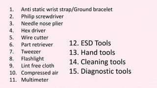 1. Anti static wrist strap/Ground bracelet
2. Philip screwdriver
3. Needle nose plier
4. Hex driver
5. Wire cutter
6. Part retriever
7. Tweezer
8. Flashlight
9. Lint free cloth
10. Compressed air
11. Multimeter
12. ESD Tools
13. Hand tools
14. Cleaning tools
15. Diagnostic tools
 