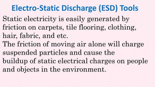Static electricity is easily generated by
friction on carpets, tile flooring, clothing,
hair, fabric, and etc.
The friction of moving air alone will charge
suspended particles and cause the
buildup of static electrical charges on people
and objects in the environment.
Electro-Static Discharge (ESD) Tools
 