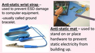 Anti-static wrist strap –
used to prevent ESD damage
to computer equipment.
-usually called ground
bracelet.
Anti-static mat – used to
stand on or place
hardware to prevent
static electricity from
building up.
 