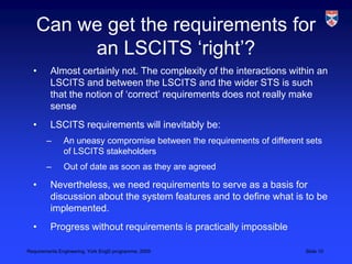 Can we get the requirements for an LSCITS ‘right’?Almost certainly not. The complexity of the interactions within an LSCITS and between the LSCITS and the wider STS is such that the notion of ‘correct’ requirements does not really make senseLSCITS requirements will inevitably be:An uneasy compromise between the requirements of different sets of LSCITS stakeholdersOut of date as soon as they are agreedNevertheless, we need requirements to serve as a basis for discussion about the system features and to define what is to be implemented.Progress without requirements is practically impossible