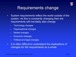 Requirements changeSystem requirements reflect the world outside of the system. As this is constantly changing then the requirements will inevitably also changeTechnology changesOrganisational changesMarket changesEconomic changesPolitical and legal changesIt is often difficult to understand the implications of changes for the requirements as a whole 