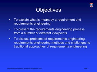 ObjectivesTo explain what is meant by a requirement and requirements engineeringTo present the requirements engineering process from a number of different viewpointsTo discuss problems of requirements engineering, requirements engineering methods and challenges to traditional approaches of requirements engineering