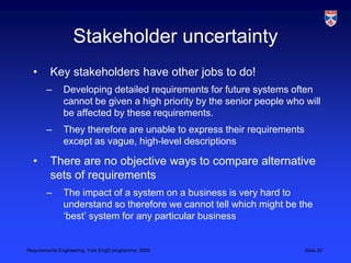 Stakeholder uncertaintyKey stakeholders have other jobs to do!Developing detailed requirements for future systems often cannot be given a high priority by the senior people who will be affected by these requirements.They therefore are unable to express their requirements except as vague, high-level descriptionsThere are no objective ways to compare alternative sets of requirementsThe impact of a system on a business is very hard to understand so therefore we cannot tell which might be the ‘best’ system for any particular business