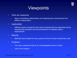 ViewpointsWhat are viewpointsWays of identifying stakeholders and organising the requirements from different stakeholdersApplicabilityDifferent types of viewpoint have been proposed that are applicable during requirements elicitation and the development of detailed system requirementsMaturityMethods have existed for many years but have not been extensively usedProblemsToo many viewpoints lead to an unmanageable amount of dataLack of tool support