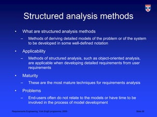 Structured analysis methodsWhat are structured analysis methodsMethods of deriving detailed models of the problem or of the system to be developed in some well-defined notationApplicabilityMethods of structured analysis, such as object-oriented analysis, are applicable when developing detailed requirements from user requirementsMaturityThese are the most mature techniques for requirements analysisProblemsEnd-users often do not relate to the models or have time to be involved in the process of model development
