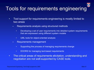 Tools for requirements engineeringTool support for requirements engineering is mostly limited to two areasRequirements analysis using structured methodsDeveloping a set of user requirements into detailed system requirements that are expressed using different system models UML tools for object-oriented analysisRequirements managementSupporting the process of managing requirements changeDOORS for managing text-based requirementsThe critical areas of requirements elicitation, understanding and negotiation are not well-supported by CASE tools.