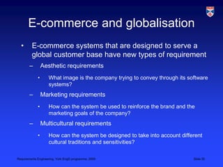 E-commerce and globalisationE-commerce systems that are designed to serve a global customer base have new types of requirementAesthetic requirementsWhat image is the company trying to convey through its software systems?Marketing requirementsHow can the system be used to reinforce the brand and the marketing goals of the company?Multicultural requirementsHow can the system be designed to take into account different cultural traditions and sensitivities?