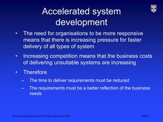 Accelerated system developmentThe need for organisations to be more responsive means that there is increasing pressure for faster delivery of all types of systemIncreasing competition means that the business costs of delivering unsuitable systems are increasingThereforeThe time to deliver requirements must be reducedThe requirements must be a better reflection of the business needs