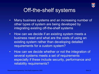 Off-the-shelf systemsMany business systems and an increasing number of other types of system are being developed by integrating existing off-the-shelf systemsHow can we decide if an existing system meets a business need and what are the costs of using an existing system rather than developing detailed requirements for a custom system?How can we decide whether or not the integration of several systems meets a set of requirements especially if these include security, performance and reliability requirements?
